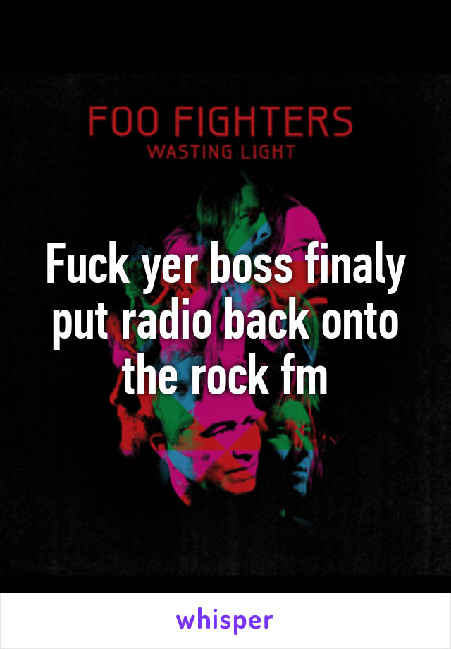 Fuck yer boss finaly put radio back onto the rock fm