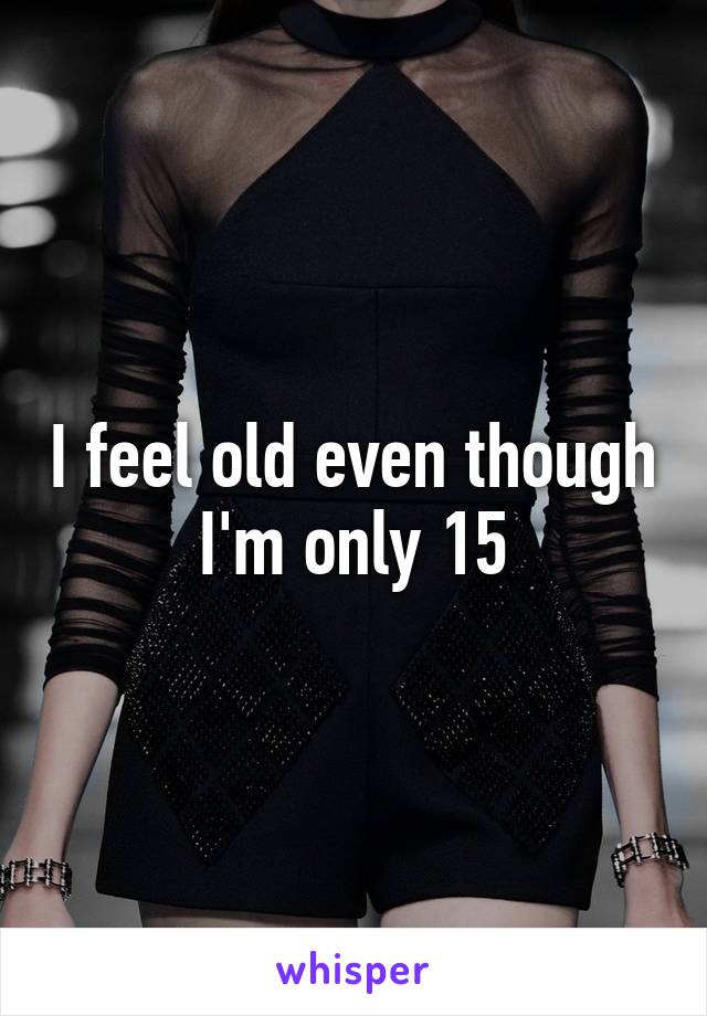 I feel old even though I'm only 15