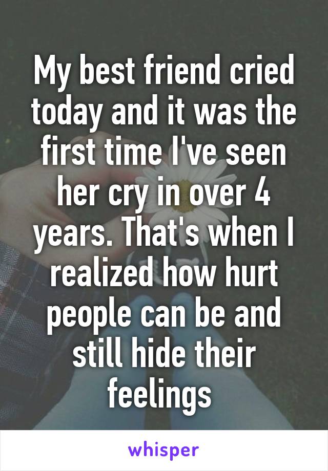 My best friend cried today and it was the first time I've seen her cry in over 4 years. That's when I realized how hurt people can be and still hide their feelings 