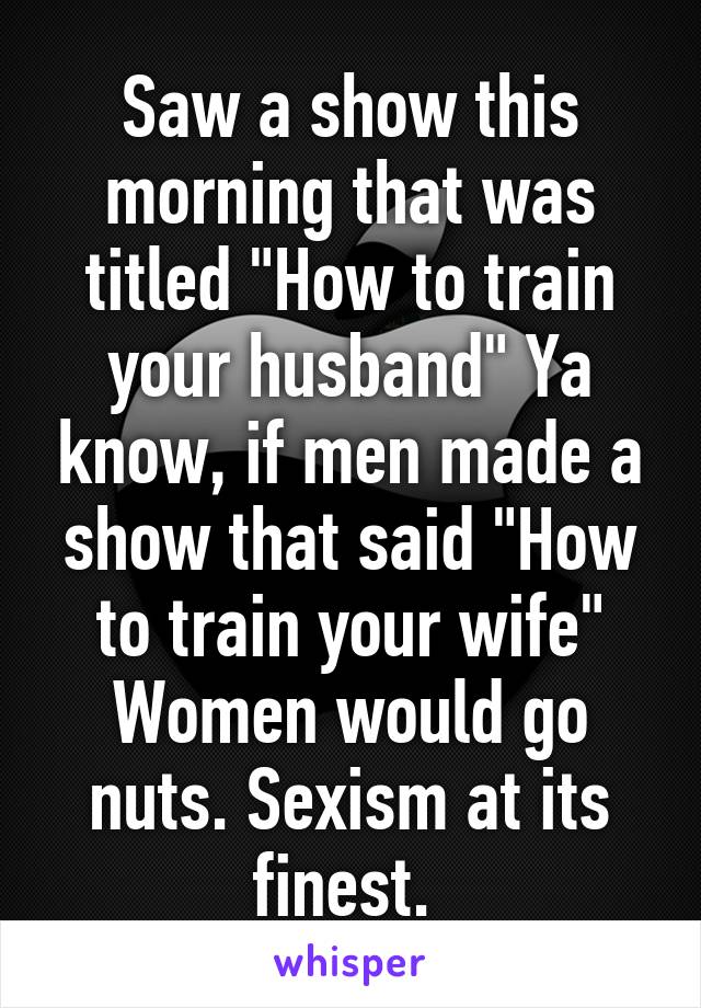 Saw a show this morning that was titled "How to train your husband" Ya know, if men made a show that said "How to train your wife" Women would go nuts. Sexism at its finest. 