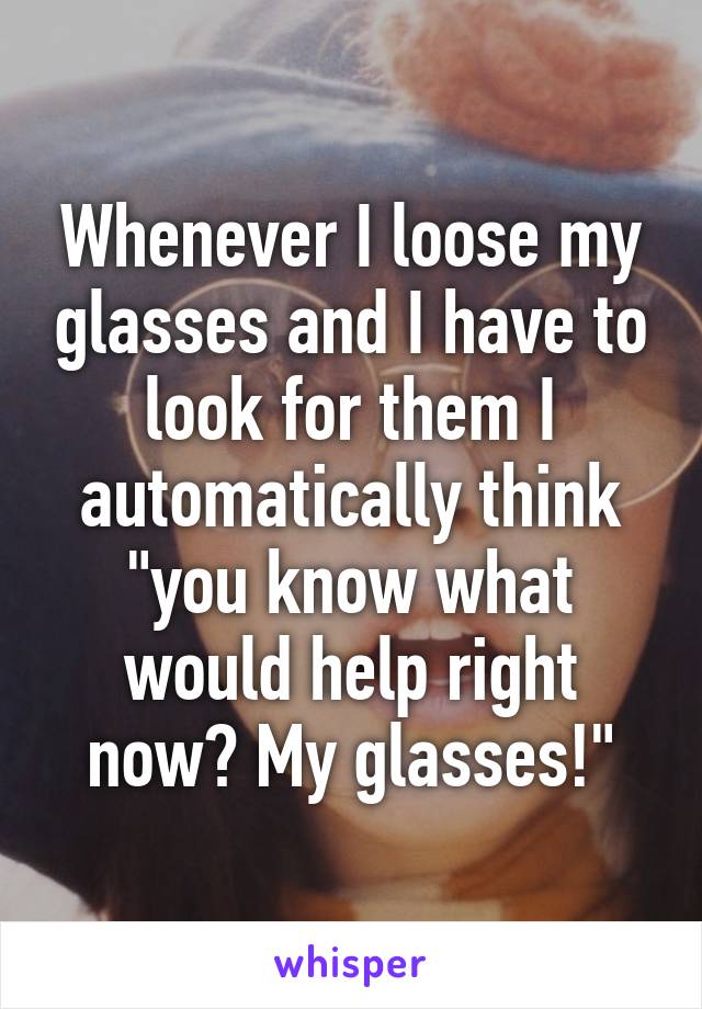 Whenever I loose my glasses and I have to look for them I automatically think "you know what would help right now? My glasses!"