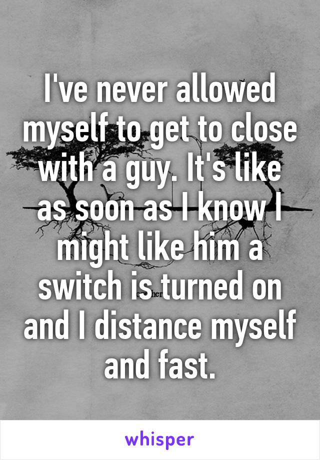 I've never allowed myself to get to close with a guy. It's like as soon as I know I might like him a switch is turned on and I distance myself and fast.