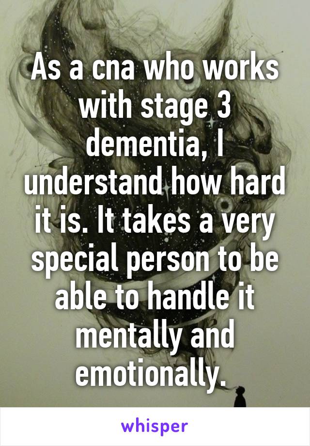 As a cna who works with stage 3 dementia, I understand how hard it is. It takes a very special person to be able to handle it mentally and emotionally. 