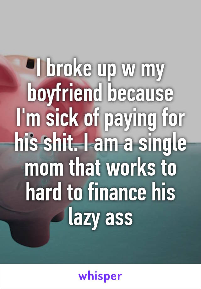 I broke up w my boyfriend because I'm sick of paying for his shit. I am a single mom that works to hard to finance his lazy ass