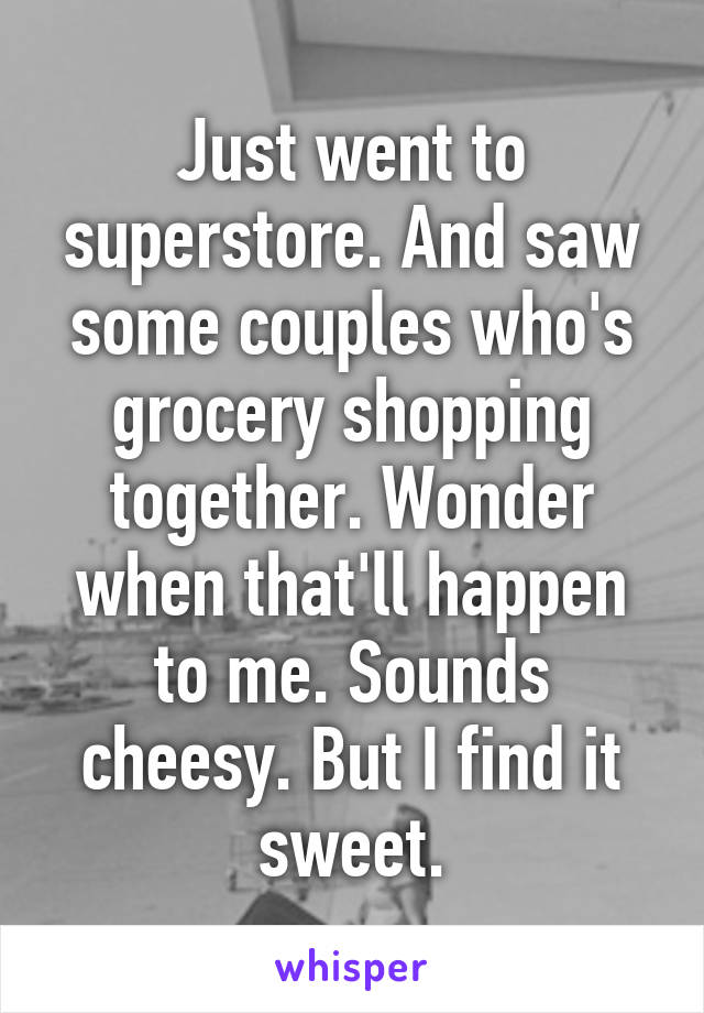 Just went to superstore. And saw some couples who's grocery shopping together. Wonder when that'll happen to me. Sounds cheesy. But I find it sweet.