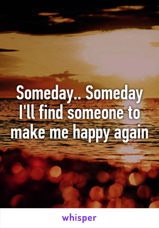 Someday.. Someday I'll find someone to make me happy again