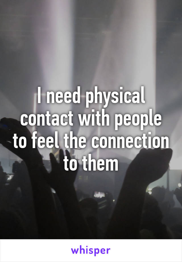 I need physical contact with people to feel the connection to them