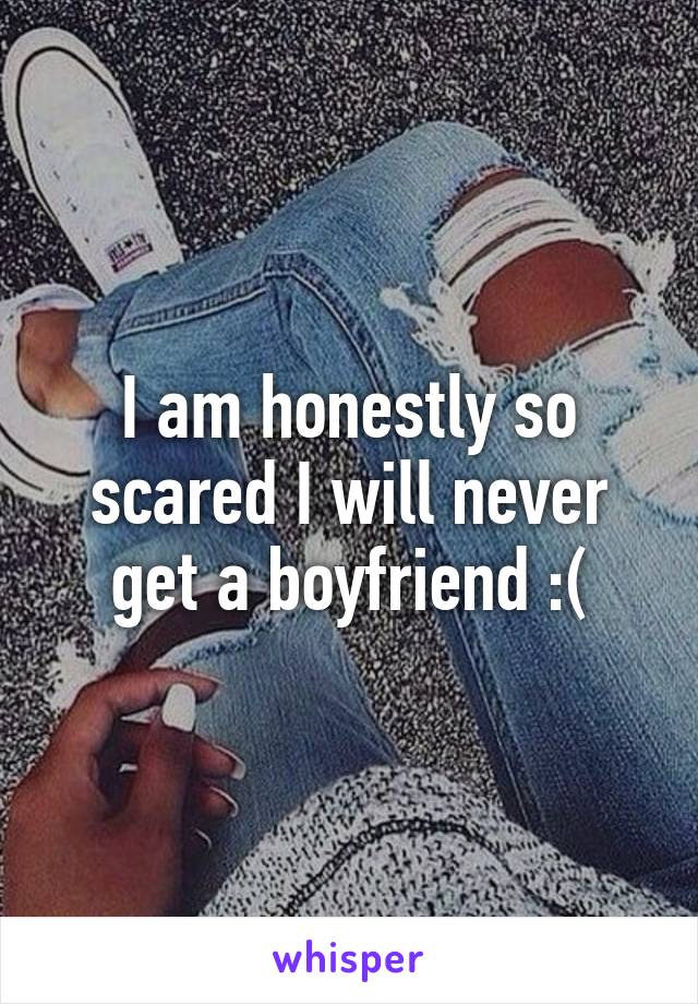 I am honestly so scared I will never get a boyfriend :(