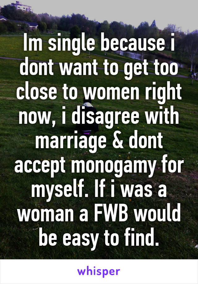 Im single because i dont want to get too close to women right now, i disagree with marriage & dont accept monogamy for myself. If i was a woman a FWB would be easy to find.