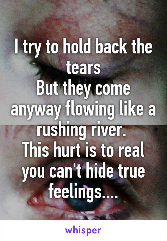 I try to hold back the tears
But they come anyway flowing like a rushing river. 
This hurt is to real you can't hide true feelings....