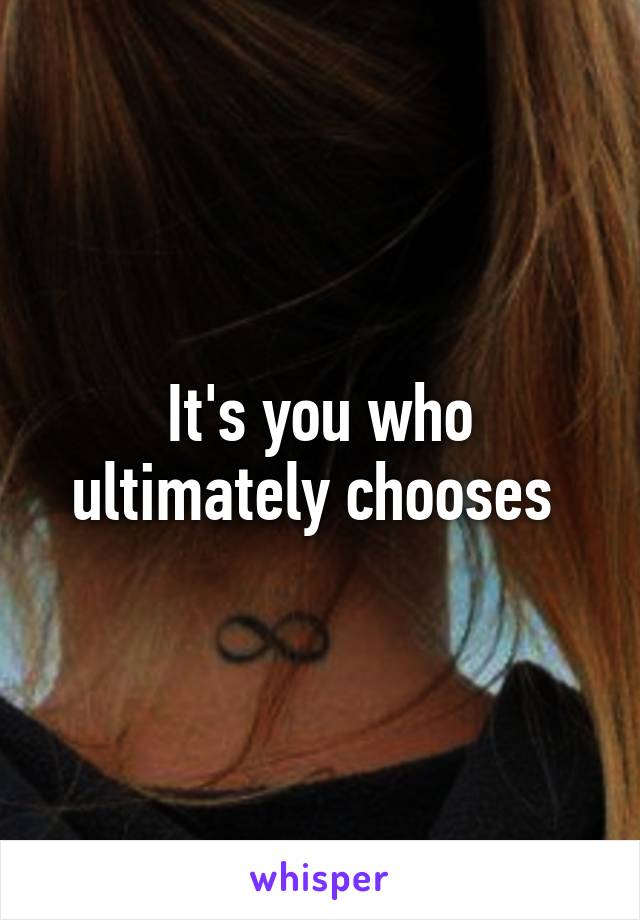 It's you who ultimately chooses 