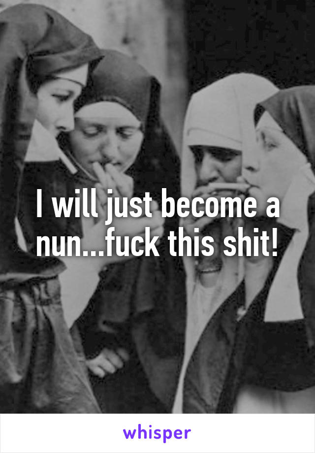 I will just become a nun...fuck this shit!