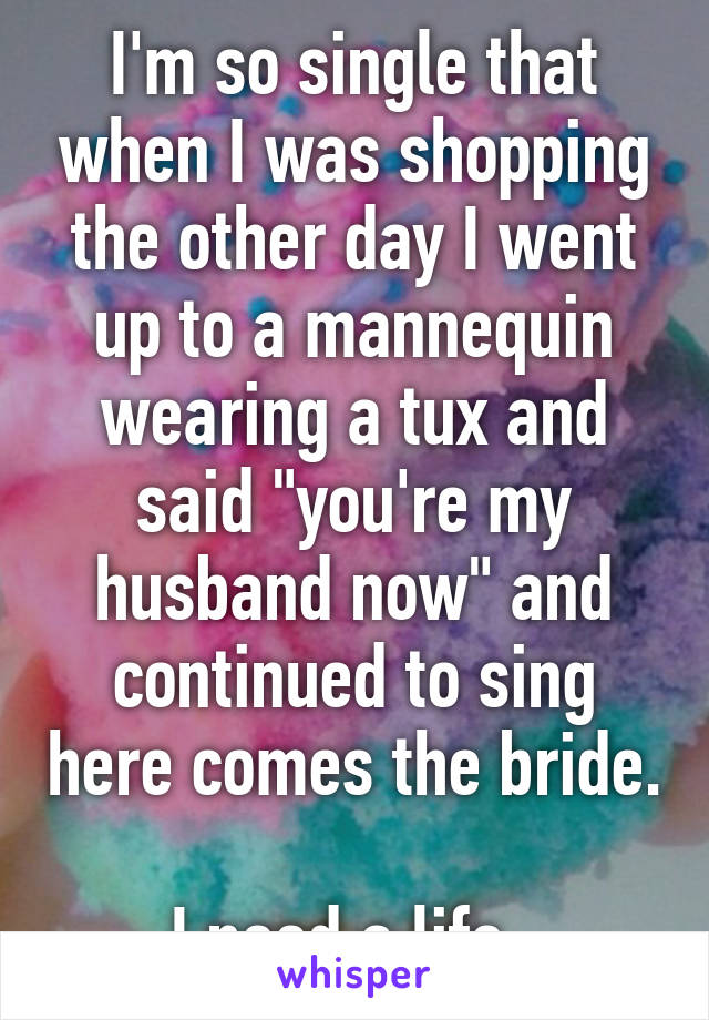 I'm so single that when I was shopping the other day I went up to a mannequin wearing a tux and said "you're my husband now" and continued to sing here comes the bride. 
I need a life. 