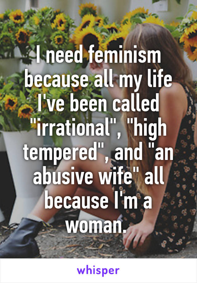 I need feminism because all my life I've been called "irrational", "high tempered", and "an abusive wife" all because I'm a woman. 