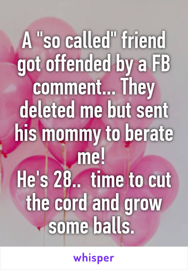 A "so called" friend got offended by a FB comment... They deleted me but sent his mommy to berate me! 
He's 28..  time to cut the cord and grow some balls. 