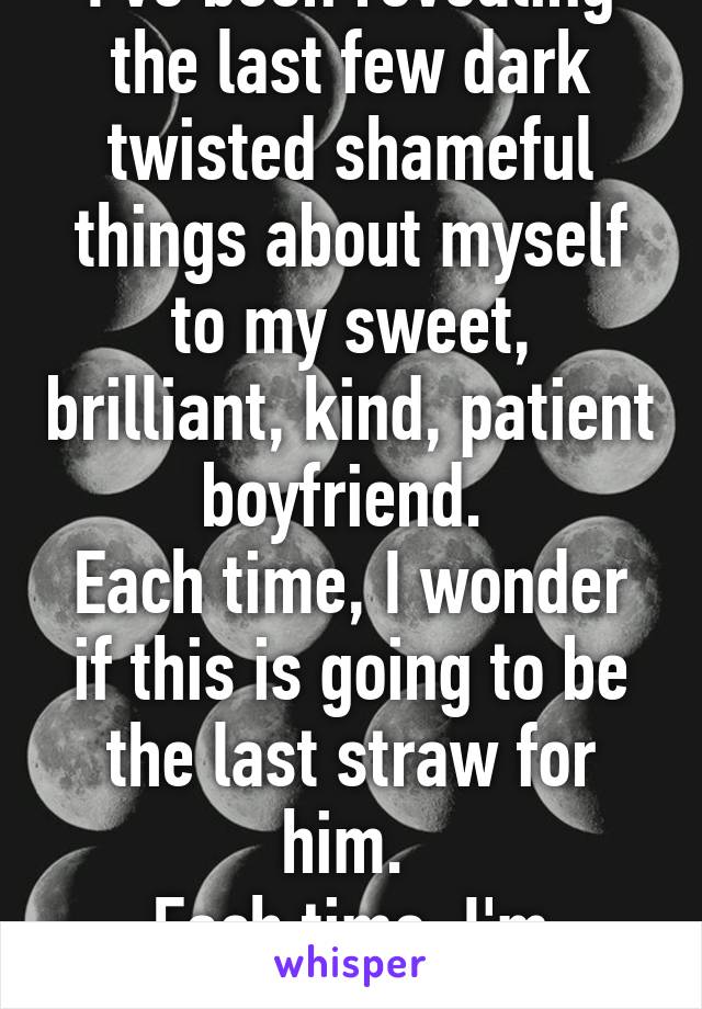 I've been revealing the last few dark twisted shameful things about myself to my sweet, brilliant, kind, patient boyfriend. 
Each time, I wonder if this is going to be the last straw for him. 
Each time, I'm wrong <3