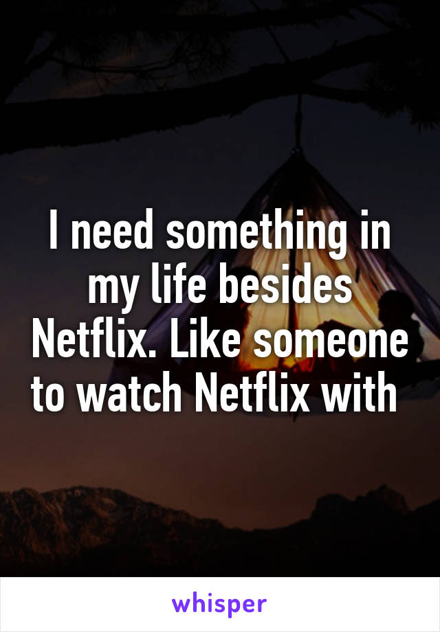 I need something in my life besides Netflix. Like someone to watch Netflix with 