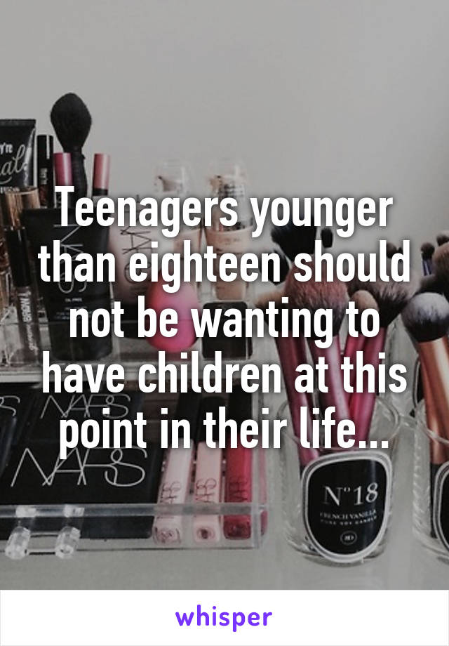 Teenagers younger than eighteen should not be wanting to have children at this point in their life...