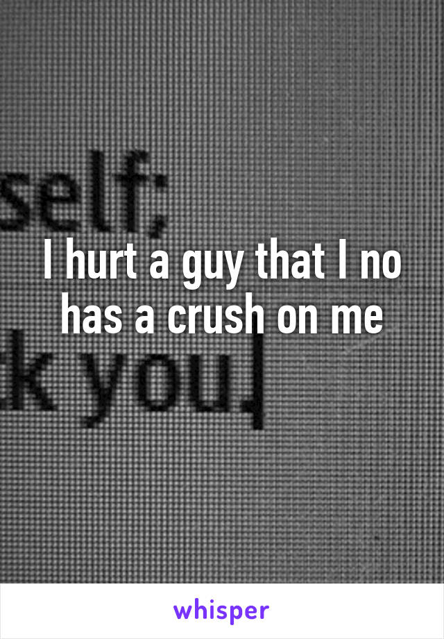 I hurt a guy that I no has a crush on me
