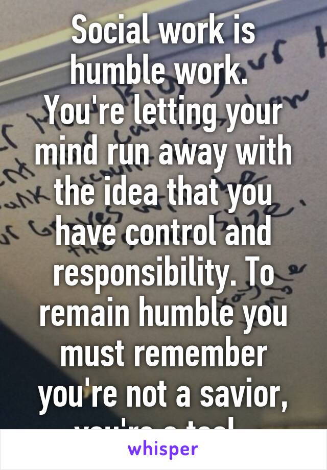 Social work is humble work. 
You're letting your mind run away with the idea that you have control and responsibility. To remain humble you must remember you're not a savior, you're a tool. 