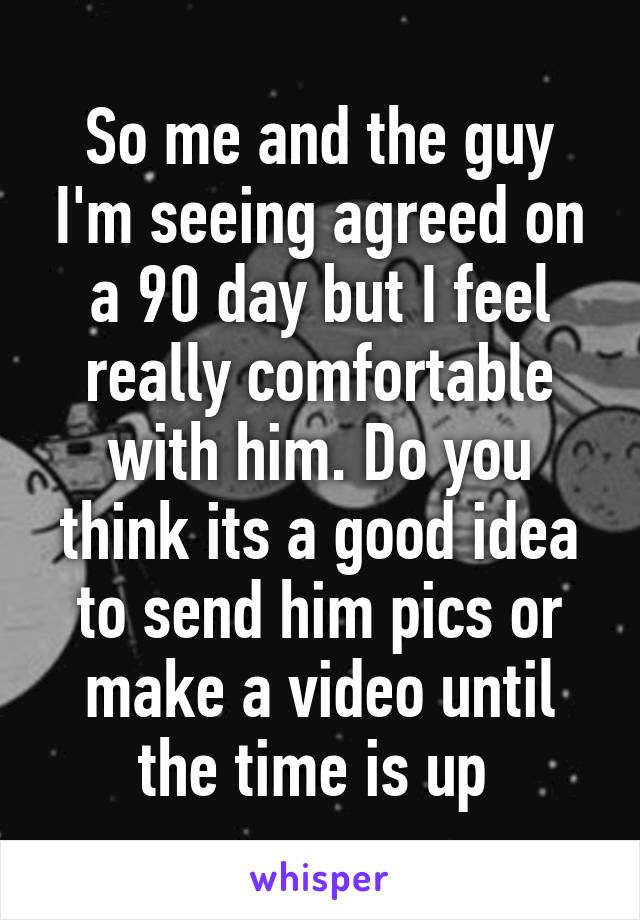 So me and the guy I'm seeing agreed on a 90 day but I feel really comfortable with him. Do you think its a good idea to send him pics or make a video until the time is up 