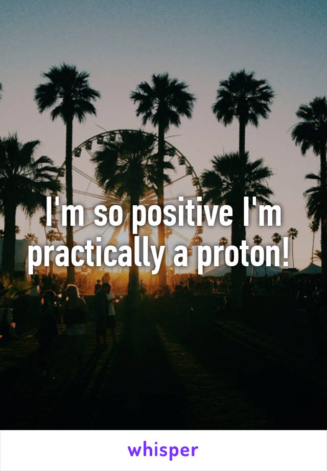 I'm so positive I'm practically a proton! 