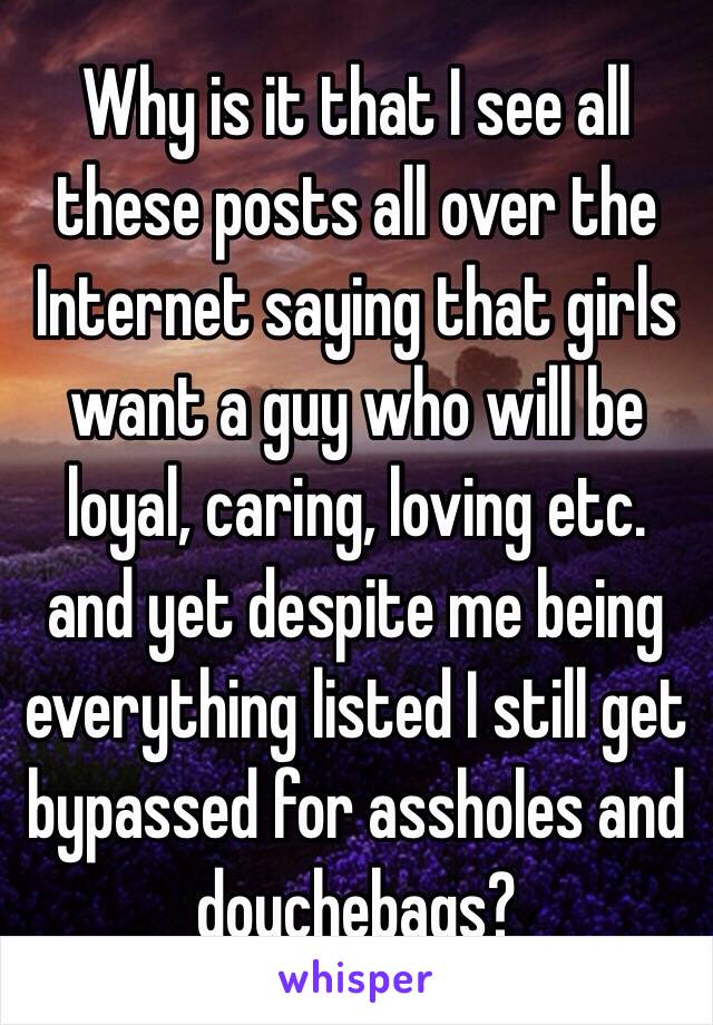 Why is it that I see all these posts all over the Internet saying that girls want a guy who will be loyal, caring, loving etc. and yet despite me being everything listed I still get bypassed for assholes and douchebags?