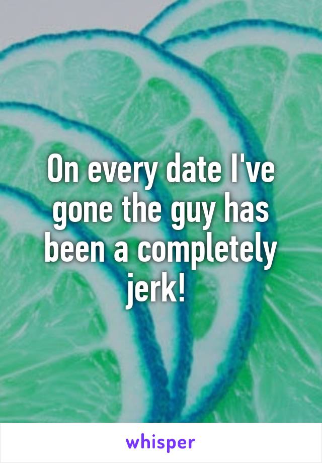 On every date I've gone the guy has been a completely jerk! 