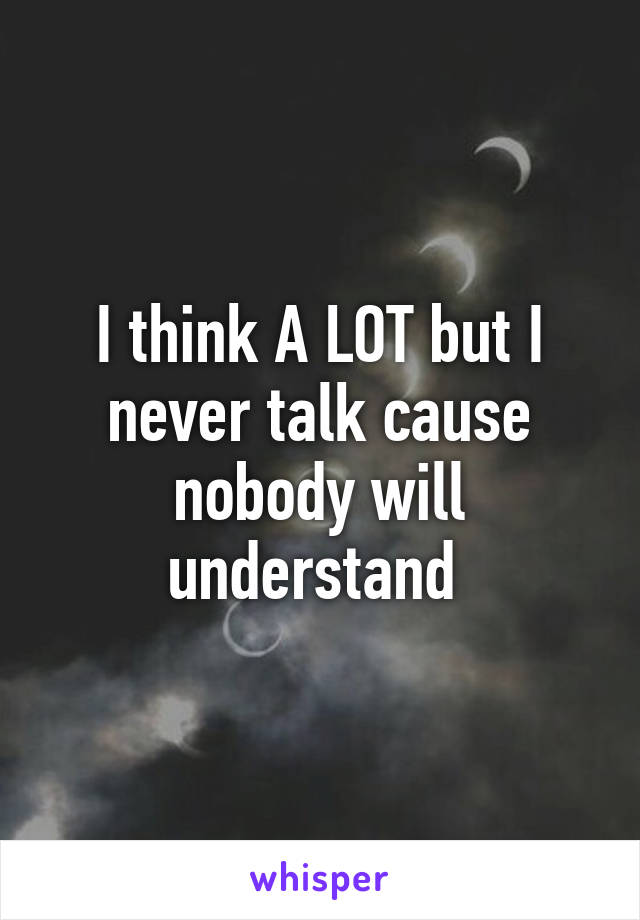 I think A LOT but I never talk cause nobody will understand 