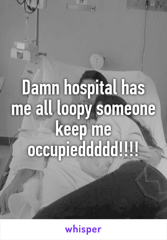 Damn hospital has me all loopy someone keep me occupieddddd!!!!