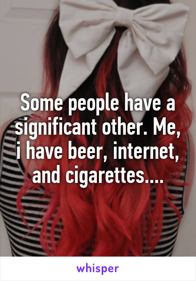 Some people have a significant other. Me, i have beer, internet, and cigarettes....