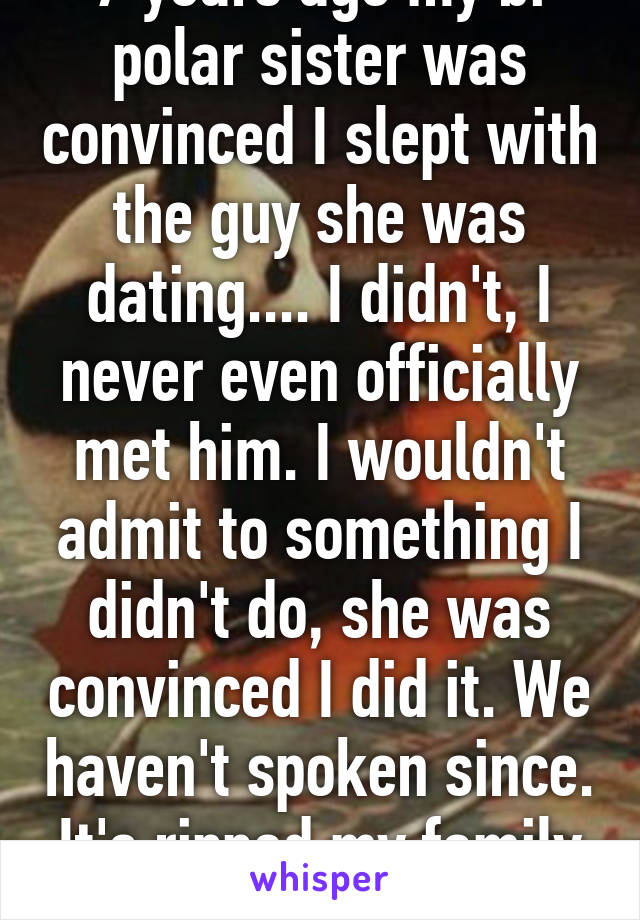 7 years ago my bi polar sister was convinced I slept with the guy she was dating.... I didn't, I never even officially met him. I wouldn't admit to something I didn't do, she was convinced I did it. We haven't spoken since. It's ripped my family apart.