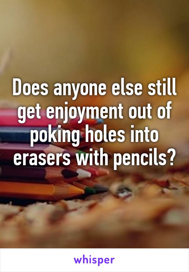 Does anyone else still get enjoyment out of poking holes into erasers with pencils? 