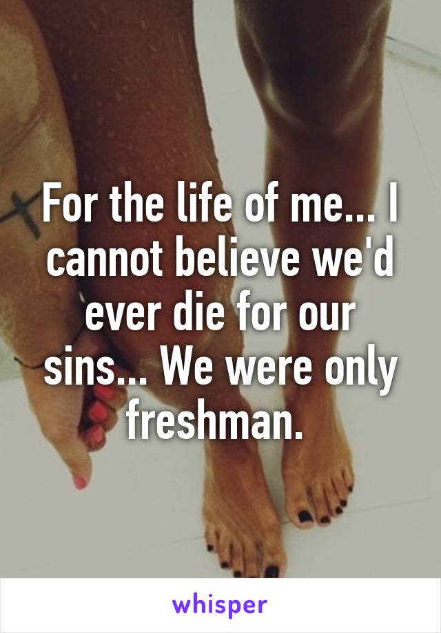 For the life of me... I cannot believe we'd ever die for our sins... We were only freshman. 