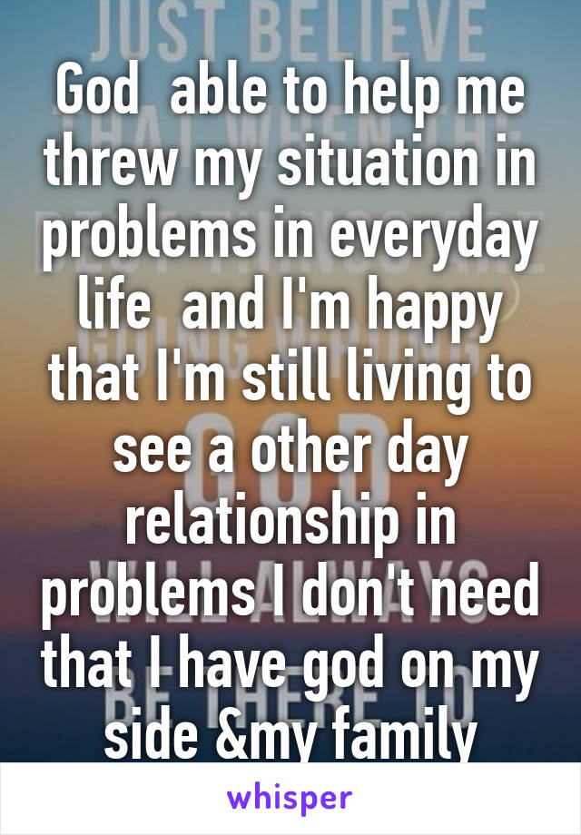 God  able to help me threw my situation in problems in everyday life  and I'm happy that I'm still living to see a other day relationship in problems I don't need that I have god on my side &my family