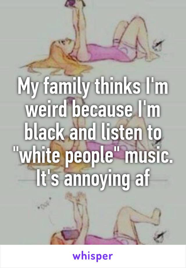 My family thinks I'm weird because I'm black and listen to "white people" music. It's annoying af