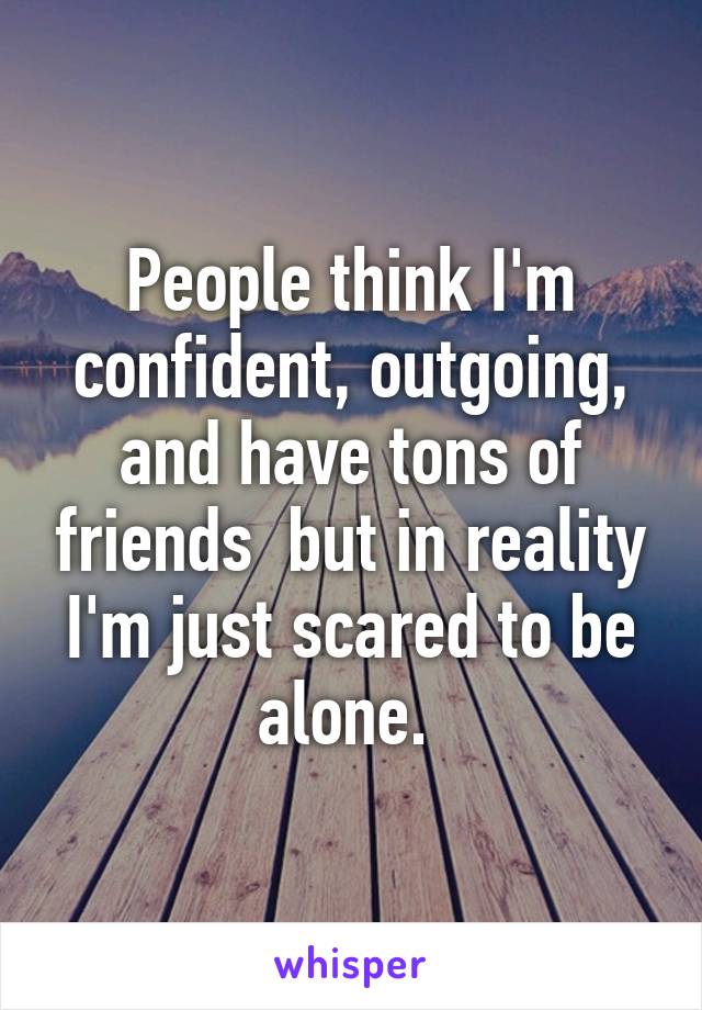 People think I'm confident, outgoing, and have tons of friends  but in reality I'm just scared to be alone. 