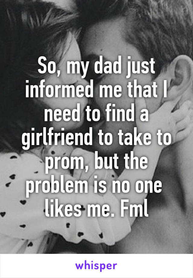 So, my dad just informed me that I need to find a girlfriend to take to prom, but the problem is no one  likes me. Fml