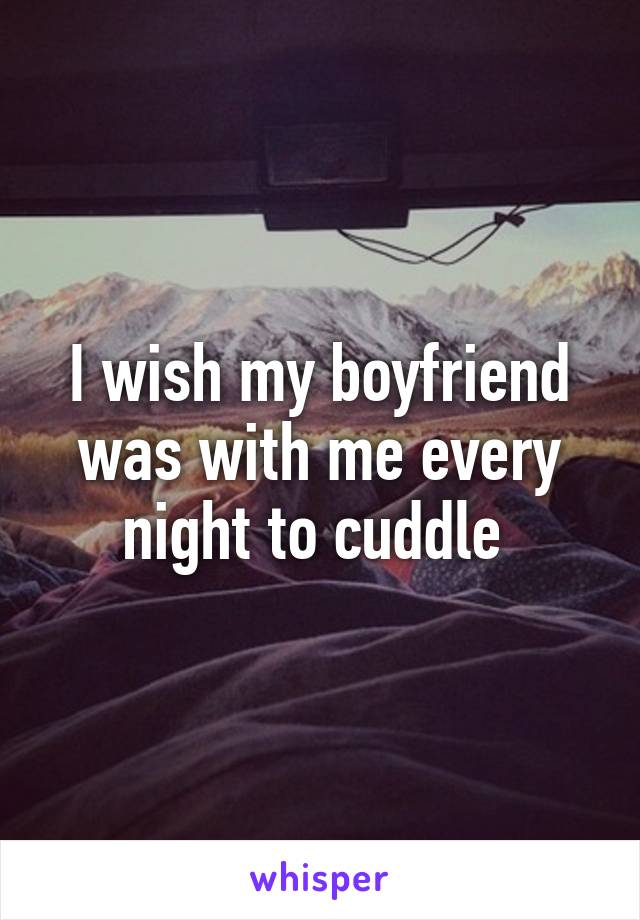 I wish my boyfriend was with me every night to cuddle 