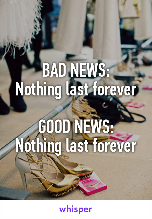 BAD NEWS:
Nothing last forever

GOOD NEWS:
Nothing last forever