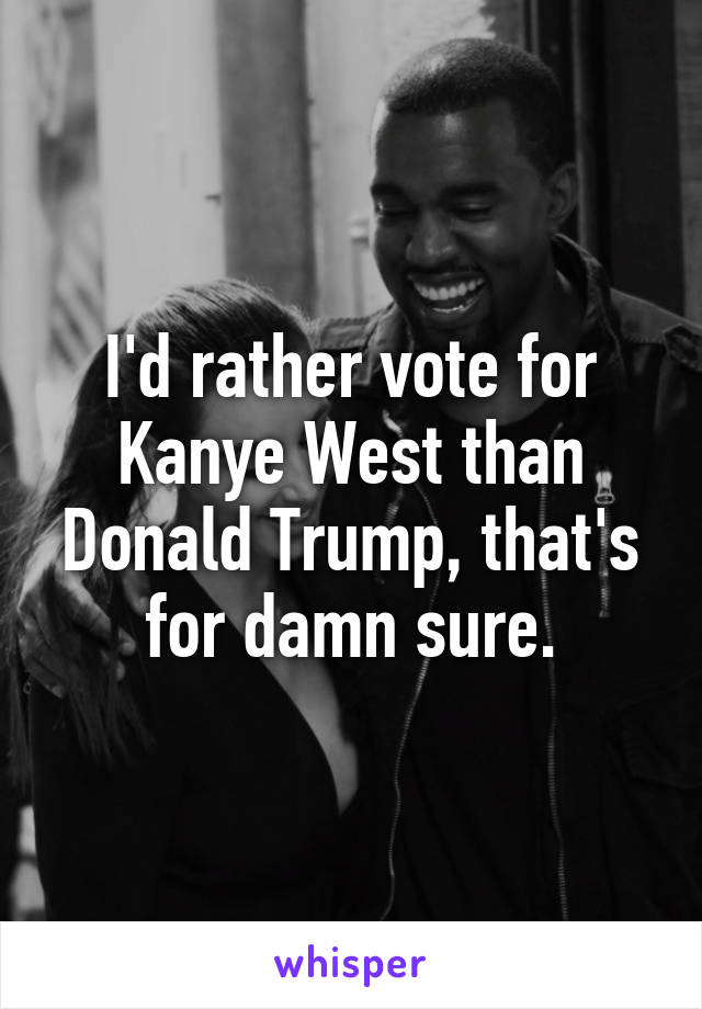 I'd rather vote for Kanye West than Donald Trump, that's for damn sure.