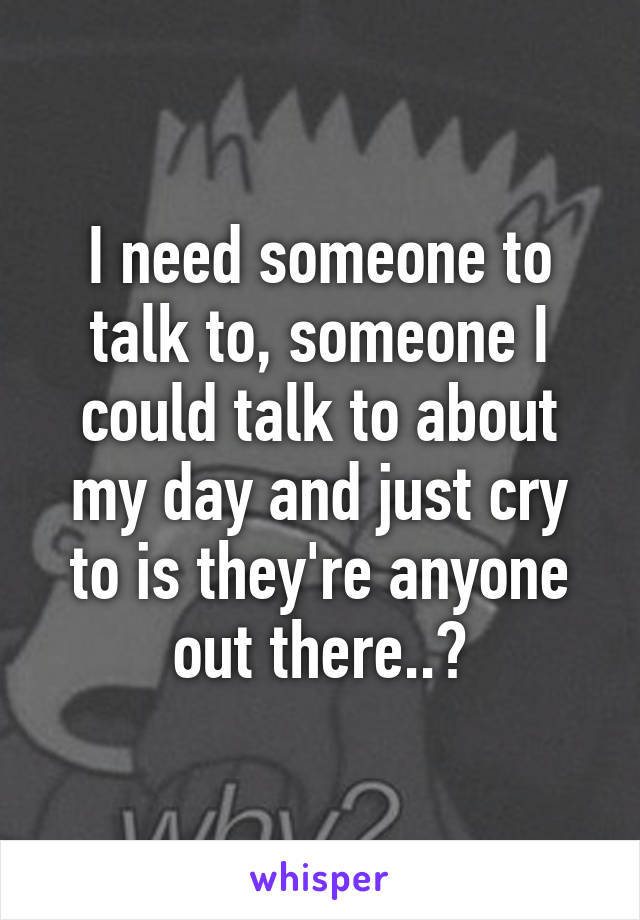 I need someone to talk to, someone I could talk to about my day and just cry to is they're anyone out there..?