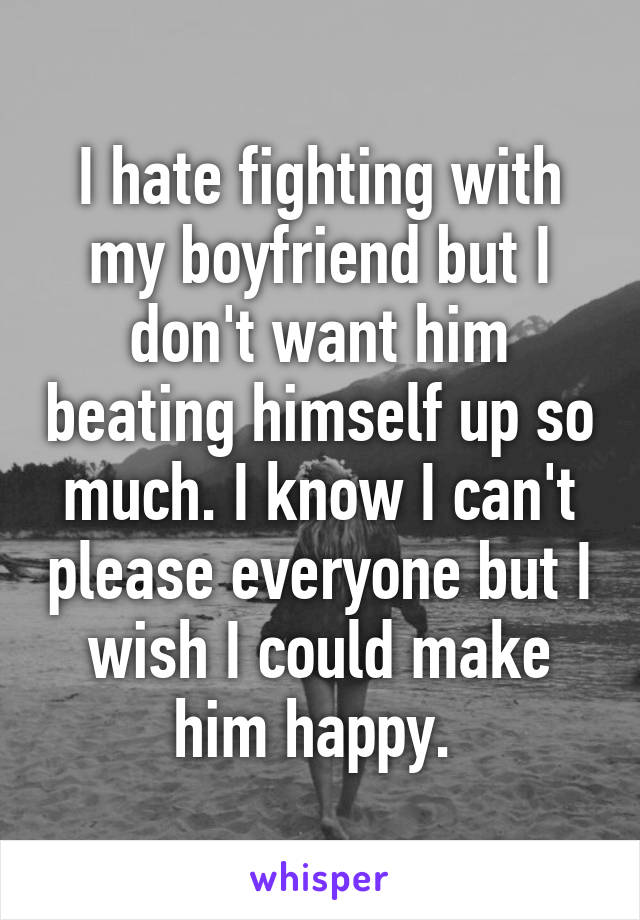 I hate fighting with my boyfriend but I don't want him beating himself up so much. I know I can't please everyone but I wish I could make him happy. 