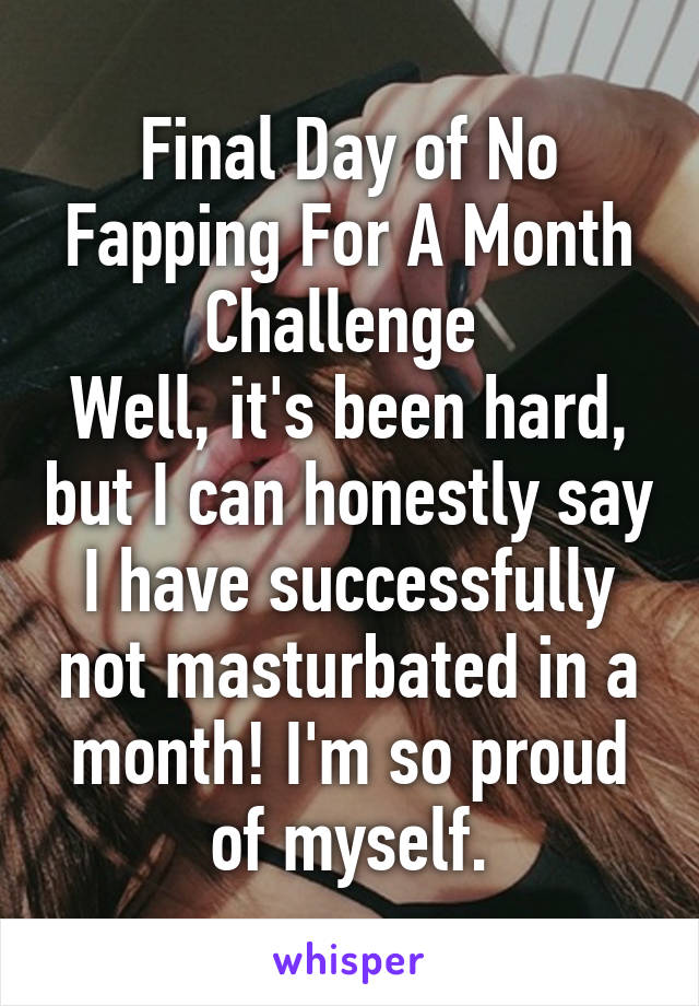 Final Day of No Fapping For A Month Challenge 
Well, it's been hard, but I can honestly say I have successfully not masturbated in a month! I'm so proud of myself.