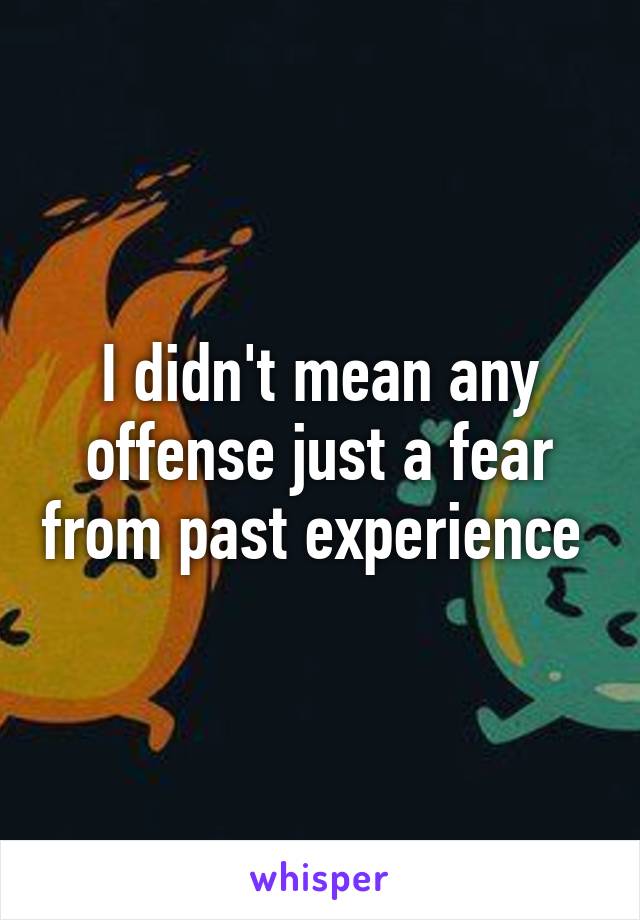 I didn't mean any offense just a fear from past experience 