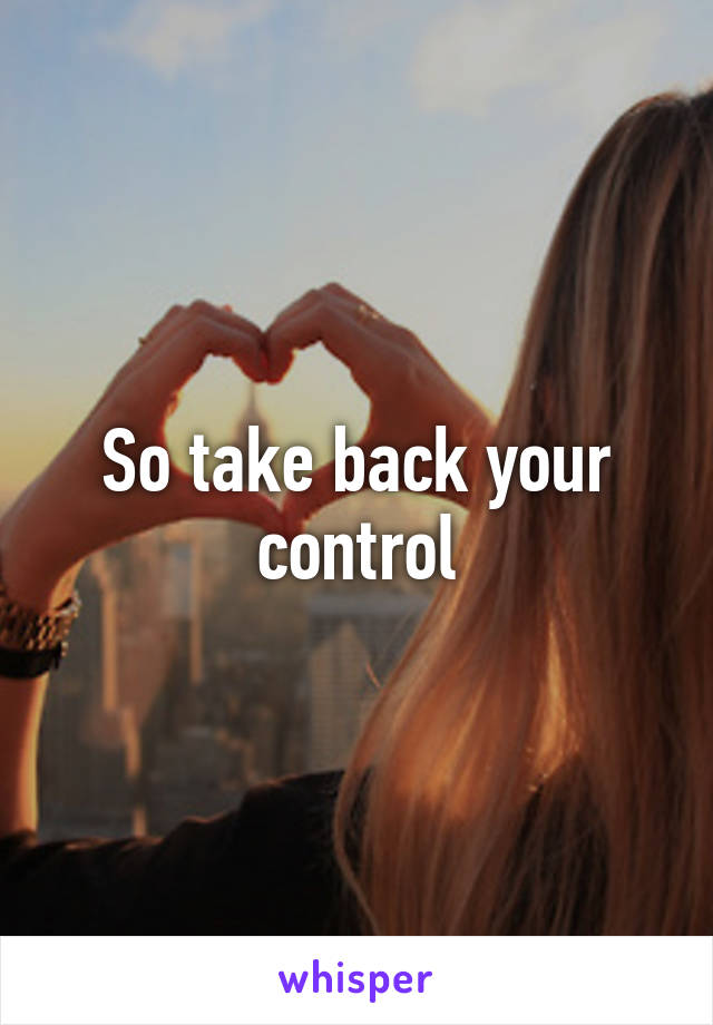 So take back your control