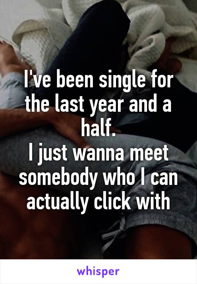 I've been single for the last year and a half.
I just wanna meet somebody who I can actually click with