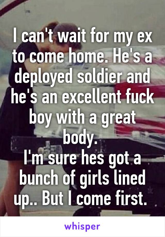 I can't wait for my ex to come home. He's a deployed soldier and he's an excellent fuck boy with a great body. 
I'm sure hes got a bunch of girls lined up.. But I come first. 