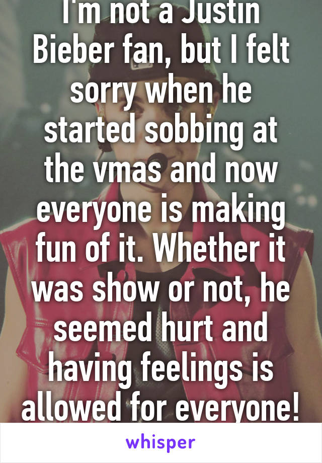 I'm not a Justin Bieber fan, but I felt sorry when he started sobbing at the vmas and now everyone is making fun of it. Whether it was show or not, he seemed hurt and having feelings is allowed for everyone! 