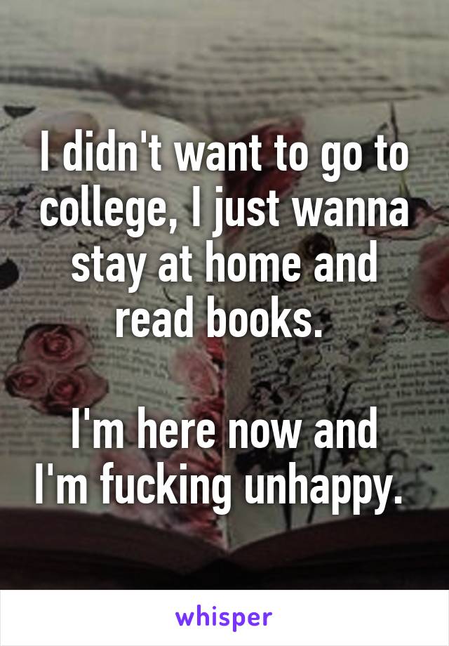 I didn't want to go to college, I just wanna stay at home and read books. 

I'm here now and I'm fucking unhappy. 